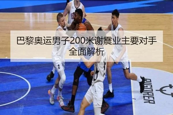 巴黎奥运男子200米谢震业主要对手全面解析